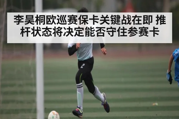 李昊桐欧巡赛保卡关键战在即 推杆状态将决定能否守住参赛卡